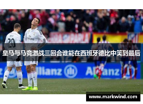 皇马与马竞激战三回合谁能在西班牙德比中笑到最后